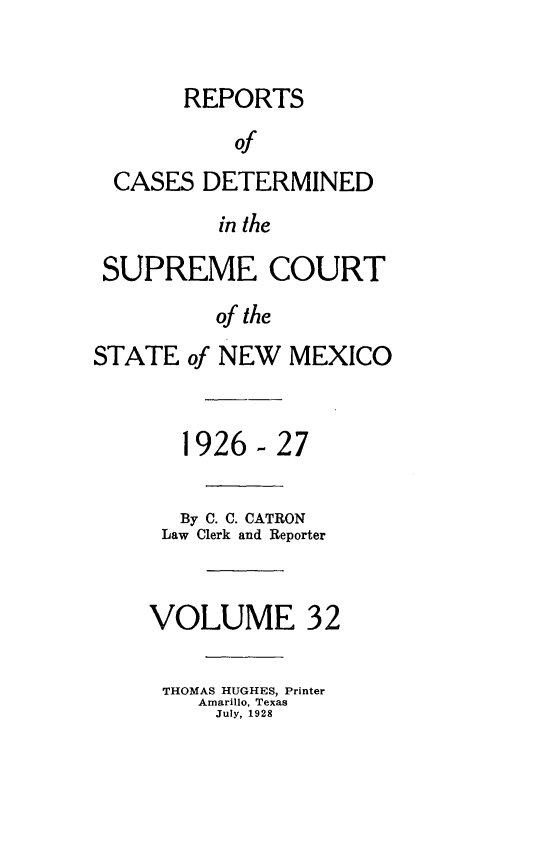 handle is hein.statereports/rcdsucstnm0032 and id is 1 raw text is: 


       REPORTS
           of
  CASES DETERMINED
          in the

 SUPREME COURT

          of the
STATE of NEW MEXICO



       1926-27


       By C. C. CATRON
     Law Clerk and Reporter



     VOLUME 32

     THOMAS HUGHES, Printer
        Amarillo, Texas
          July, 1928


