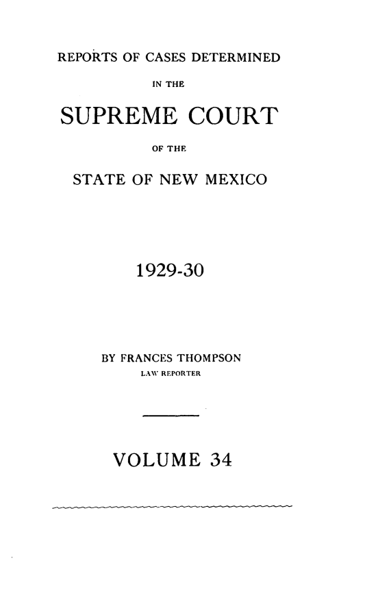 handle is hein.statereports/rcdsucstnm0034 and id is 1 raw text is: 


REPORTS OF CASES DETERMINED
          IN THE

SUPREME COURT

          OF THE

  STATE OF NEW MEXICO


    1929-30





BY FRANCES THOMPSON
    LAWV REPORTER


VOLUME


34


