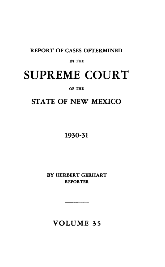 handle is hein.statereports/rcdsucstnm0035 and id is 1 raw text is: 






REPORT OF CASES DETERMINED
          IN THE


SUPREME COURT

          OF THE

  STATE OF NEW MEXICO


    1930-31





BY HERBERT GERHART
    REPORTER


VOLUME 35


