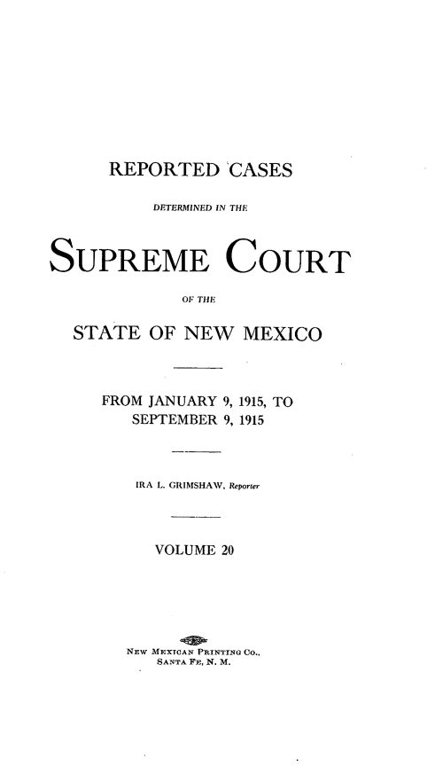 handle is hein.statereports/rcdsupcnm0020 and id is 1 raw text is: REPORTED CASES
DETERMINED IN THE

SUPREME
OF THE
STATE OF NEW
FROM JANUARY 9,
SEPTEMBER 9,

DOURT

MEXICO
1915, TO
1915

IRA L. GRIMSHAW, Reporter
VOLUME 20
NEW MEXTCAN PRINTING Co.,
SANTA FE, N. M.


