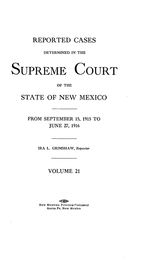 handle is hein.statereports/rcdsupcnm0021 and id is 1 raw text is: REPORTED CASES
DETERMINED IN THE
SUPREME COURT
OF THE
STATE OF NEW MEXICO
FROM SEPTEMBER 15, 1915 TO
JUNE 27, 1916
IRA L. GRIMSHAW, Reporter
VOLUME 21
New Mexican Printing Company
Santa Fe, New Mexico


