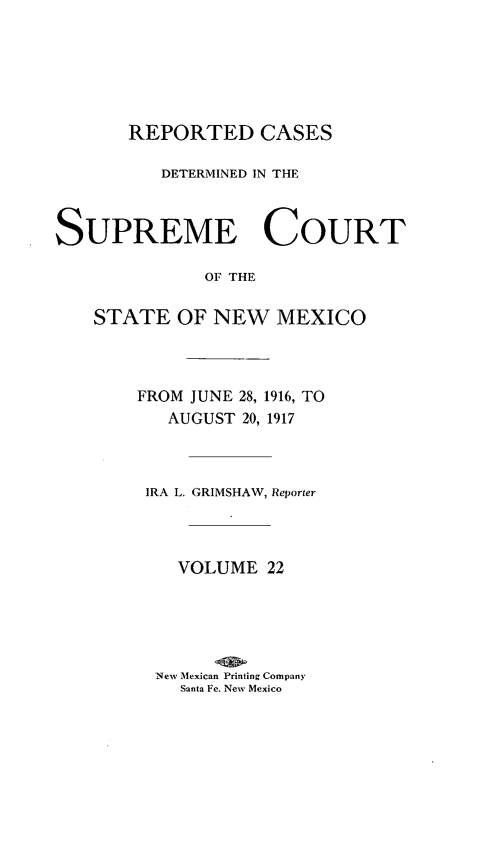 handle is hein.statereports/rcdsupcnm0022 and id is 1 raw text is: REPORTED CASES
DETERMINED IN THE
SUPREME COURT
OF THE
STATE OF NEW MEXICO

FROM JUNE 28, 1916, TO
AUGUST 20, 1917
IRA L. GRIMSHAW, Reporter
VOLUME 22
New Mexican Printing Company
Santa Fe. New Mexico


