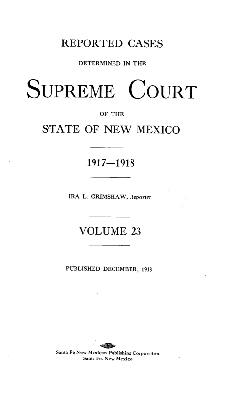 handle is hein.statereports/rcdsupcnm0023 and id is 1 raw text is: REPORTED CASES
DETERMINED IN THE
SUPREME COURT
OF THE
STATE OF NEW MEXICO

1917-1918
IRA L. GRIMSHAW, Reporter
VOLUME 23
PUBLISHED DECEMBER, 1918
Santa Fe New Mexican Publishing Corporation
Santa Fe. New Mexico


