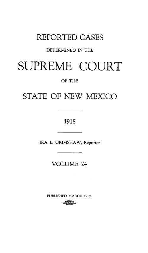 handle is hein.statereports/rcdsupcnm0024 and id is 1 raw text is: REPORTED CASES
DETERMINED IN THE
SUPREME COURT
OF THE
STATE OF NEW MEXICO
1918

IRA L. GRIMSHAW, Reporter
VOLUME 24

PUBLISHED MARCH 1919.


