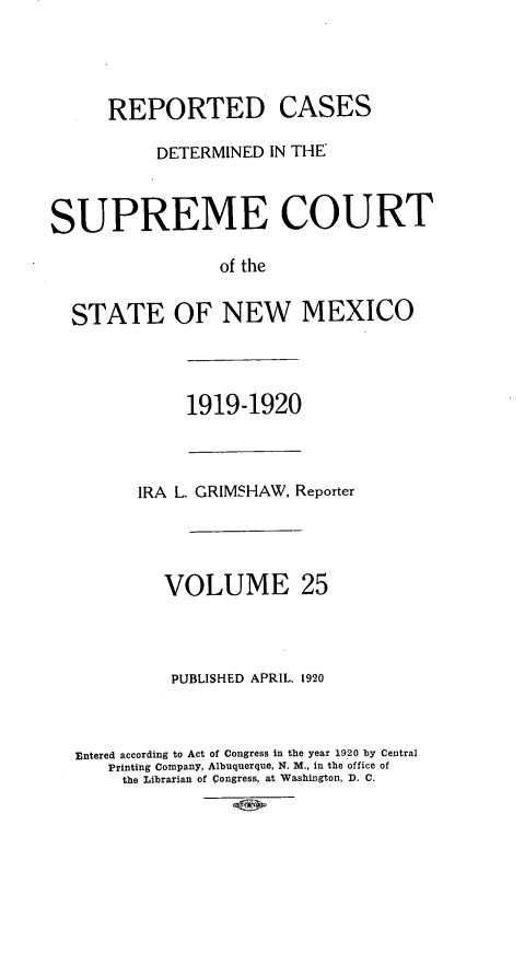 handle is hein.statereports/rcdsupcnm0025 and id is 1 raw text is: REPORTED CASES
DETERMINED IN THE
SUPREME COURT
of the
STATE OF NEW MEXICO

1919-1920

IRA L. GRIMSHAW, Reporter
VOLUME 25
PUBLISHED APRIL. 1920
Entered according to Act of Congress in the year 1920 by Central
Printing Company, Albuquerque, N. M., in the office of
the Librarian of Congress, at Washington, D. C.


