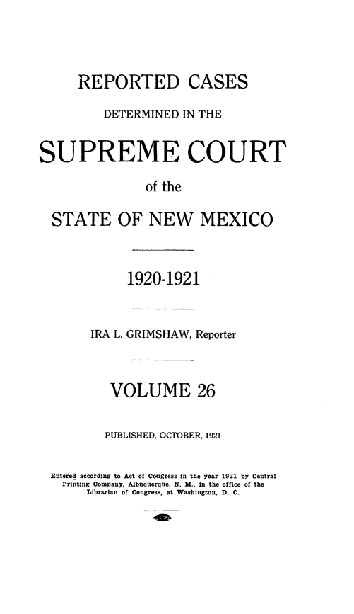 handle is hein.statereports/rcdsupcnm0026 and id is 1 raw text is: REPORTED CASES
DETERMINED IN THE
SUPREME COURT
of the
STATE OF NEW MEXICO

1920-1921
IRA L. GRIMSHAW, Reporter
VOLUME 26
PUBLISHED, OCTOBER, 1921
Entered according to Act of Congress in the year 1921 by Central
Printing Company, Albuquerque, N. M., in the office of the
Librarian of Congress, at Washington, D. C.


