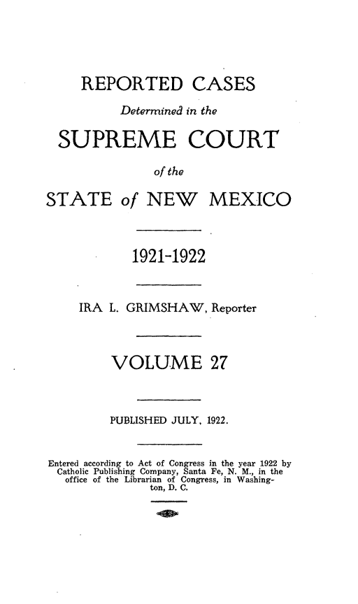 handle is hein.statereports/rcdsupcnm0027 and id is 1 raw text is: REPORTED CASES
Determined in the
SUPREME COURT
of the

STATE

of NEW MEXICO

1921-1922

IRA L. GRIMSHAW, Reporter
VOLUME 27
PUBLISHED JULY, 1922.
Entered according to Act of Congress in the year 1922 by
Catholic Publishing Company, Santa Fe, N. M., in the
office of the Librarian of Congress, in Washing-
ton, D. C.


