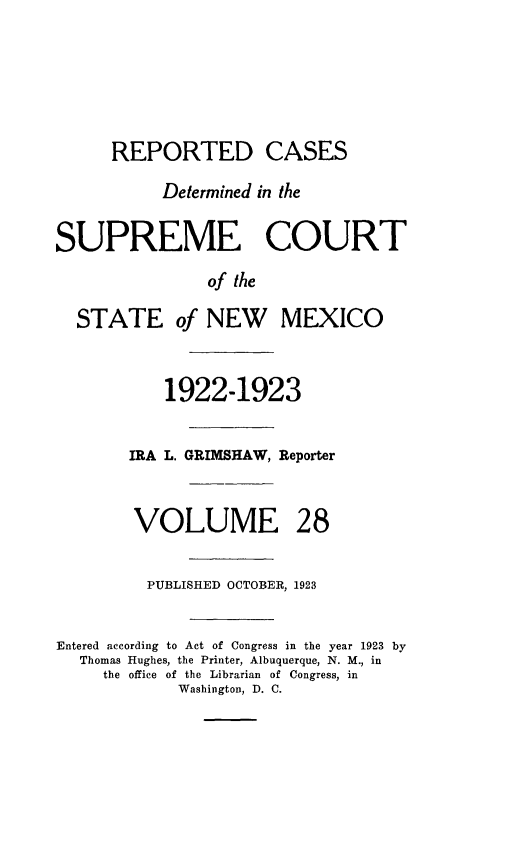 handle is hein.statereports/rcdsupcnm0028 and id is 1 raw text is: 






      REPORTED CASES

           Determined in the


SUPREME COURT

                of the

  STATE of NEW MEXICO



           1922-1923


        IRA L. GRIMSHAW, Reporter



        VOLUME 28


        PUBLISHED OCTOBER, 1923


Entered according to Act of Congress in the year 1923 by
  Thomas Hughes, the Printer, Albuquerque, N. M., in
     the office of the Librarian of Congress, in
             Washington, D. C.



