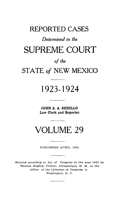 handle is hein.statereports/rcdsupcnm0029 and id is 1 raw text is: 





      REPORTED CASES

           Determined in the


    SUPREME COURT

                of the

   STATE of NEW MEXICO



           1923-1924



           JOHN A. A. SEDILLO
           Law Clerk and Reporter.



        VOLUME 29


          PUBLISHED APRIL, 1925.


Entered according to Act of Congress In the year 1925 by
  Thomas Hughes, Printer, Albuquerque, N. M., in the
      Office of the Librarian of Congress, in
             Washington, D. C.


