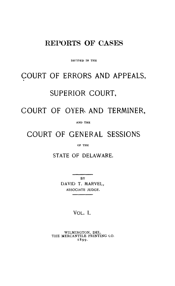 handle is hein.statereports/rceademarv0001 and id is 1 raw text is: 








      REPORTS OF CASES



              DECIDED IN THE



COURT OF ERRORS AND APPEALS,



        SUPERIOR COURT,



COURT OF OYER, AND TERMINER,

               AND THE


  COURT OF GENERAL SESSIONS

               OF THE


STATE OF DELAWARE.




        BY
   DAVID T. MARVEL,
   ASSOCIATE JUDGE.




      VOL. 1.



   WILMINGTON, DEL.
THE MERCANTILE PRINTING CO.
       1899.


