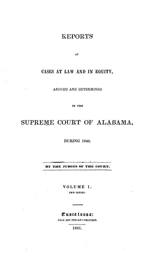 handle is hein.statereports/rceqbama0001 and id is 1 raw text is: 







       REPORTS



            OF



CASES AT LAW AND IN EQUITY,


           ARGUED AND DETERMINED



                  IN THE



SUPREME COURT OF ALABAMA,


DURING 1840.


BY THE JUDGES OF THE COURT.


  VOLUME   I.
    NEW SERIES.




 rusta loosa:
HALE AND PIELAN-rRINTERS.

     1841.


