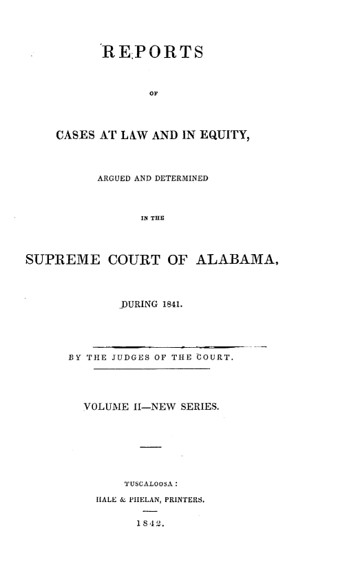 handle is hein.statereports/rceqbama0002 and id is 1 raw text is: 




      REPORTS



             OF




CASES AT LAW AND  IN EQUITY,


          ARGUED AND DETERMINED



                IN THE




SUPREME COURT OF ALABAMA,


DURING 1841.


BY THE JUDGES OF THE COURT.





  VOLUME 1I-NEW SERIES.








        TUSCALOOSA:

    HALE & PHELAN, PRINTERS.


          1 842.


