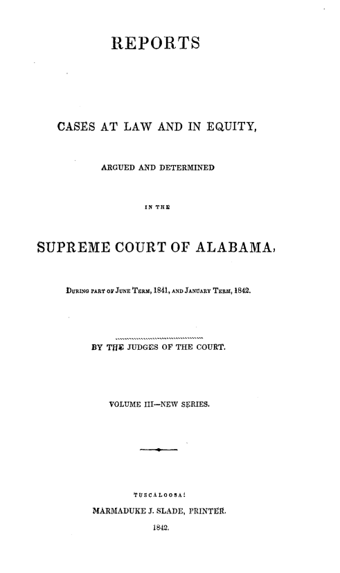 handle is hein.statereports/rceqbama0003 and id is 1 raw text is: 



            REPORTS









   CASES  AT  LAW   AND  IN EQUITY,




          ARGUED AND DETERMINED



                  IN THE




SUPREME COURT OF ALABAMA,


DURING PART OF JUNE TERM, 1841, AND JANUARY TERM, 1842.






    BY THE JUDGES OF THE COURT.






       VOLUME III-NEW SERIES.










           'TUSCALOOsA!

    MARMADUKE J. SLADE, PRINTEL

              1842.


