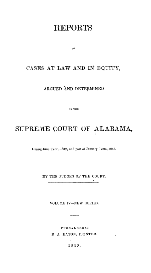 handle is hein.statereports/rceqbama0004 and id is 1 raw text is: 






             REPORTS




                   or




    CASES  AT LAW   AND  IN EQUITY,




          ARGUED AND DETERMINED




                   IN THE




SUPREME COURT OF ALABAMA,


During June Term, 1842, and part of January Term, 1843.






    BY THE JUDGES OF THE COURT.






      VOLUME IV-NEW SERIES.





          TUSCALOOSA:
       R. A. EATON, PRINTER.


             1843.



