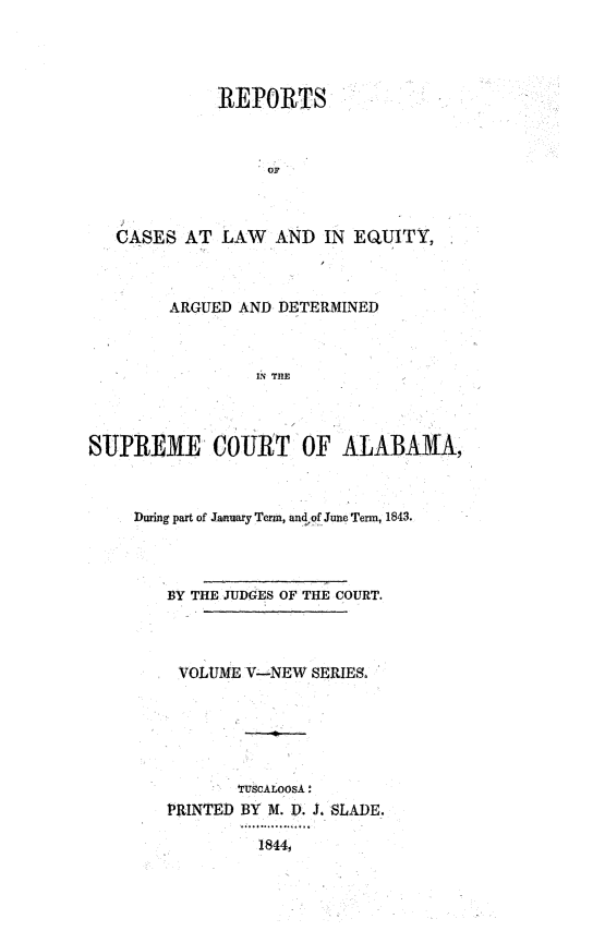 handle is hein.statereports/rceqbama0005 and id is 1 raw text is: 




             REPORTS



                  OF



   CASES  AT  LAW  AND  IN EQUITY,



        ARGUED AND DETERMINED



                 IN THE




SUPREME COURT OF ALABAMA,


During part of January Term, an4.of June Term, 1843.




   BY THE JUDGES OF THE COURT.




     VOLUME V-NEW SERIES.






           TuScALOsA:
   PRINTED BY M. V. J. SLADE.

             1844,


