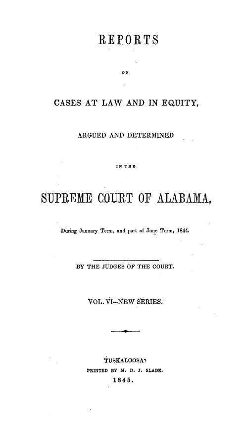 handle is hein.statereports/rceqbama0006 and id is 1 raw text is: 




          REPORTS



               OF



CASES  AT  LAW  AND  IN EQUITY,


        ARGUED AND DETERMINED



                IN THE




SUPR.EME C(OJRT OF ALABAMA,


During January Term, and part of June Term, 1844.




   BY THE JUDGES OF THE COURT




      VOL. VI-NEW SERIES.







          i'USKALOOSAI
      PRINTED BY M. D. J. SLADE.
            1845.


