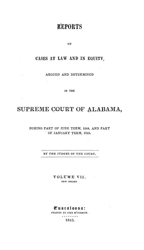 handle is hein.statereports/rceqbama0007 and id is 1 raw text is: 






         I   0EPORTS



             OF



CASES AT LAW AND  IN EQUITY,


           ARGUED AND DETERMINED



                   IN THE




SUPREME COURT OF ALABAMA,


DURING PART OF JUNE TERM, 1844, AND PART
       OF JANUARY TERM, 1845.





       BY THE JUDGES OF THE COURT.





          VOLUME   VII.
             NEW SERIES.







          Etta c aaoona:
          rRINTEI) EY JOUN M'CORMICK.

              1845.


