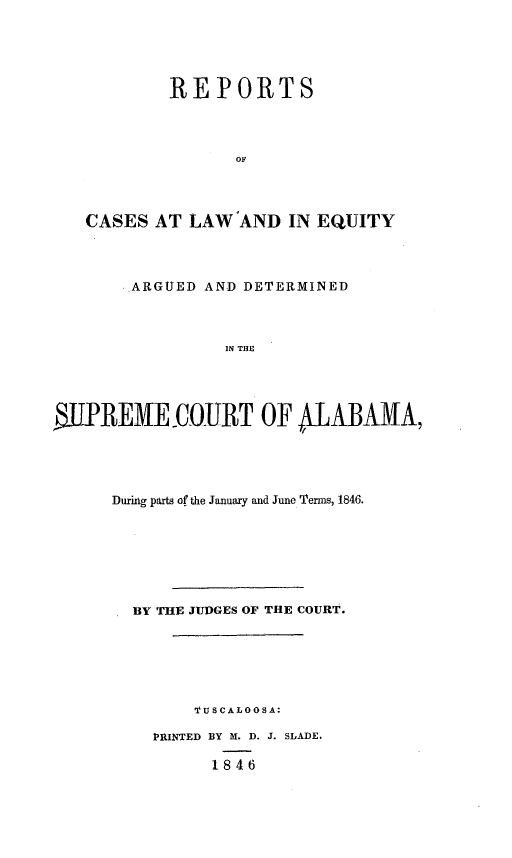 handle is hein.statereports/rceqbama0009 and id is 1 raw text is: 





        REPORTS



               OF




CASES  AT LAW  AND  IN EQUITY


        ARGUED AND DETERMINED



                 IN THE




WJIREMECO0URT OF ALABAAA


During parts of the January and June Terms, 1846.







  BY THE JUDGES OF THE COURT.






        'TUSCALOOSA:

    RINTED BY M. D. J. SLADE.

          1846


