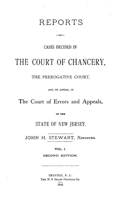 handle is hein.statereports/rceryprce0001 and id is 1 raw text is: REPORTS
-OF-
CASES DECIDED IN

THE COURT OF CHANCERY,
THE PREROGATIVE COURT,
AND, ON APPEAL, IN
The Court of Errors and Appeals,
OF THE
STATE OF NEW JERSEY.

JOHN H. STEWART, REPORTER.
VOL. I.
SECOND EDITION.

TRENTON, N. J.:
Tim W. S. SHA4P PRINTING CO.
1886.



