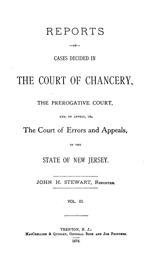 handle is hein.statereports/rceryprce0003 and id is 1 raw text is: REPORTS
-OF-
CASES DECIDED IN

THE COURT OF CHANCERY,
THE PREROGATIVE COURT,
AND, ON APPEAL, I;
The Court of Errors and Appeals,
OF THE
STATE OF NEW JERSEY.

JOHN H. STEWART, REPORTEr.

VOL. Ill.

TRENTON, N. J.:
MAVCRELLISH & QUIGLEY, GENERAL BOOK AND JOB PIuNTRS'.
1879.


