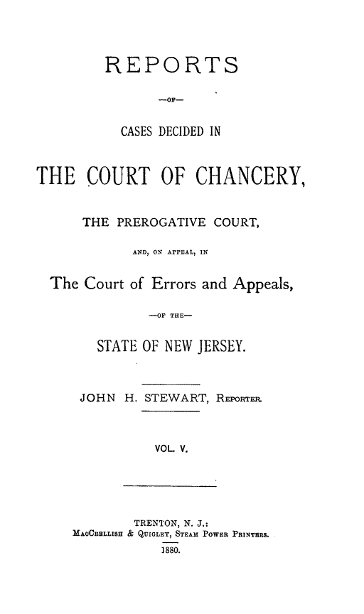 handle is hein.statereports/rceryprce0005 and id is 1 raw text is: REPORTS
-OF-
CASES DECIDED IN

THE COURT OF CHANCERY,
THE PREROGATIVE COURT,
AND, ON APPEAL, IN
The Court of Errors and Appeals,
-OF THE-
STATE OF NEW JERSEY.

JOHN H. STEWART, REP01TE.

VOL V.

TRENTON, N. J.:
MA(CRELLISH & QUIGLEY, STEAM POWER PRINTBRS.
1880.


