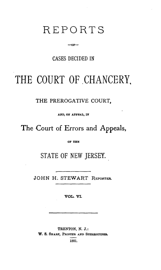 handle is hein.statereports/rceryprce0006 and id is 1 raw text is: REPORTS
--OF-
CASES DECIDED IN

THE COURT OF.CHANCERY,
THE PREROGATIVE COURT,
AND, ON PPEL, IN
The Court of Errors and Appeals,
OFT
STATE OF NEW JERSEY.

JOHN H. STEWART RFPORTF..

VOL. VI.

TRENTON, N. J.:
W. S. SHAILP, PUmMR AND STERBEOTYPM
1881.


