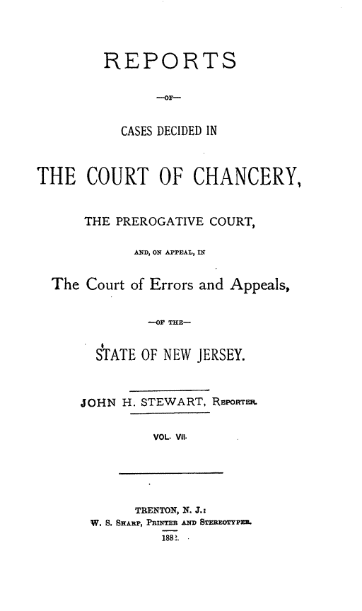 handle is hein.statereports/rceryprce0007 and id is 1 raw text is: REPORTS
CASES DECIDED IN

THE COURT OF CHANCERY,
THE PREROGATIVE COURT,
AND, ON APPEAL, IN
The Court of Errors and Appeals,
--OF THE-
STATE OF NEW JERSEY.

JOHN H. STEWART, RBPoRmm.
VOL. V11.

TRENTON, N. J.:
W. S. SHARiP, PRiNTER .AD STEREOTYPZ.
188.


