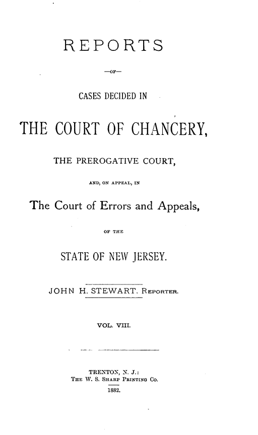handle is hein.statereports/rceryprce0008 and id is 1 raw text is: REPORTS
--OF-
CASES DECIDED IN

THE COURT OF CHANCERY,
THE PREROGATIVE COURT,
AND, ON APPEAL, IN
The Court of Errors and Appeals,
OF THE
STATE OF NEW JERSEY.

JOHN H. STEWART. REPORTER.
VOL. VIII.

TRENTON, N. J.:
THE W. S. SHARP PRINTING Co.
1882.


