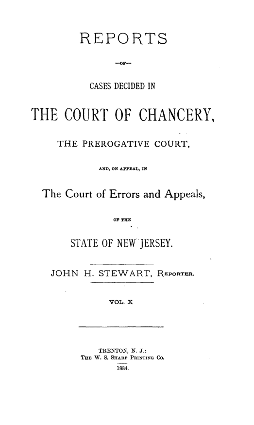handle is hein.statereports/rceryprce0010 and id is 1 raw text is: REPORTS
CASES DECIDED IN
THE COURT OF CHANCERY,
THE PREROGATIVE COURT,
AND, ON APPEAl, IN
The Court of Errors and Appeals,
OF THE
STATE OF NEW JERSEY.

JOHN H. STEWART, REPORTER.
VOL X

TRENTON, N. J.:
ThE W. S. SHARP PRINTING CO.
1881.


