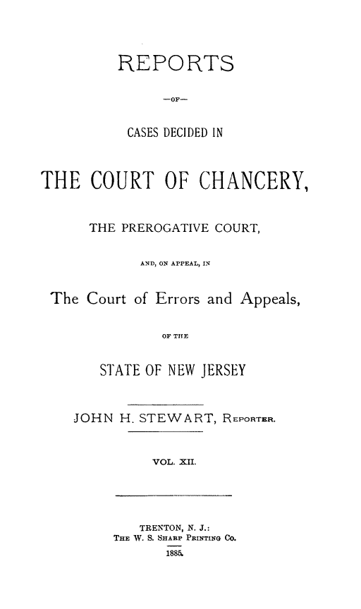 handle is hein.statereports/rceryprce0012 and id is 1 raw text is: REPORTS
-OF-
CASES DECIDED IN
THE COURT OF CHANCERY,
THE PREROGATIVE COURT,
AND, ON APPEAL, IN
The Court of Errors and Appeals,
OF THE
STATE OF NEW JERSEY
JOHN H. STEWART, REPORTER.
VOL. XII.
TRENTON, N. J.:
THE W. S. SHARP PRINTING CO.
1885.


