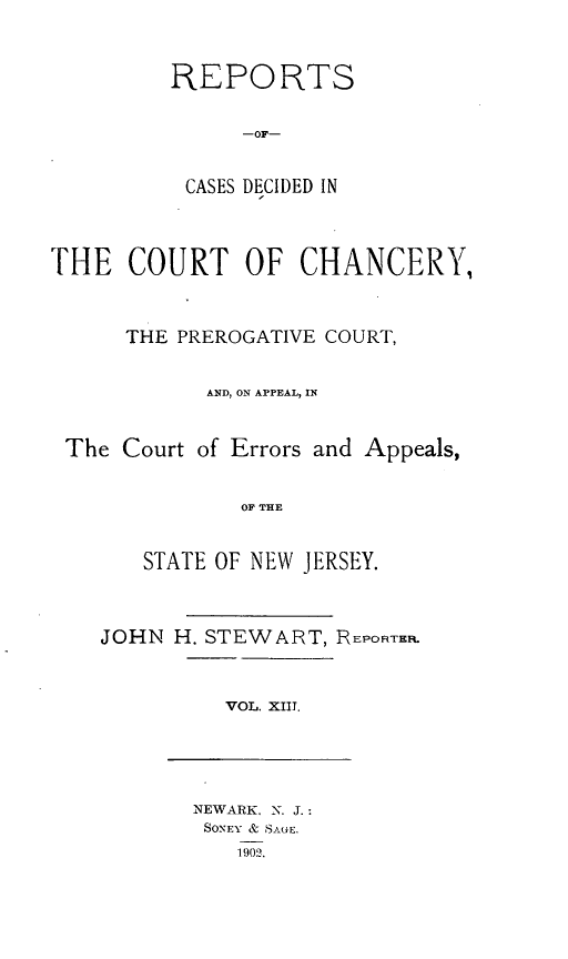 handle is hein.statereports/rceryprce0013 and id is 1 raw text is: REPORTS
-OF-
CASES DECIDED IN

THE COURT OF CHANCERY,
THE PREROGATIVE COURT,
AND, ON APPEAL, IN
The Court of Errors and Appeals,
OF THE
STATE OF NEW JERSEY.

JOHN H. STEWART, REPORTER.

VOL. XIII.

NEWARK. N. J.:
SONEY & S-twE.
1902.


