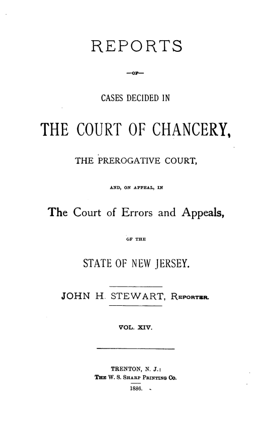 handle is hein.statereports/rceryprce0014 and id is 1 raw text is: 



         REPORTS




           CASES DECIDED IN


THE COURT OF CHANCERY,


      THE PREROGATIVE COURT,

            AND, ON APPEAL, IN


 The Court of Errors and Appeals,

               OF THE


       STATE OF NEW JERSEY.


JOHN H. STEWART, REPORTBR.


VOL. XIV.


   TRENTON, N. J.:
THE W. S. SHARP PRINTING Co.
      1886. -


