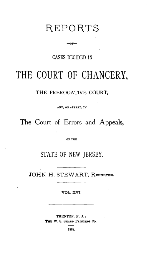 handle is hein.statereports/rceryprce0016 and id is 1 raw text is: 



         REPORTS




           CASES DECIDED IN


THE COURT OF CHANCERY,


      THE PREROGATIVE COURT,

            AND, ON APPEAL, IN


 The Court of Errors and Appeals,


               OF THE


       STATE OF NEW JERSEY.


    JOHN H. STEWART, REPORTER.


             VOL. XVI.



             TRENTON, N. J.:
         Tn W. S. SHARP PRINTING Co.
               1888.



