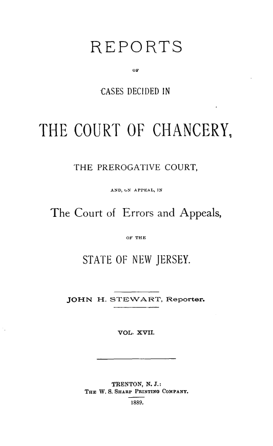 handle is hein.statereports/rceryprce0017 and id is 1 raw text is: 






REPORTS





  CASES DECIDED IN


THE COURT OF CHANCERY,




      THE PREROGATIVE COURT,


            AND, iN APPEAL, IN



  The Court of Errors and Appeals,


               OF THE



        STATE OF NEW JERSEY.


JOHN H.


STEWART,


VOL. XVII.


     TRENTON, N. J.:
THE W. S. SHARP PRINTING COMPANY.
        1889.


Reporter.


