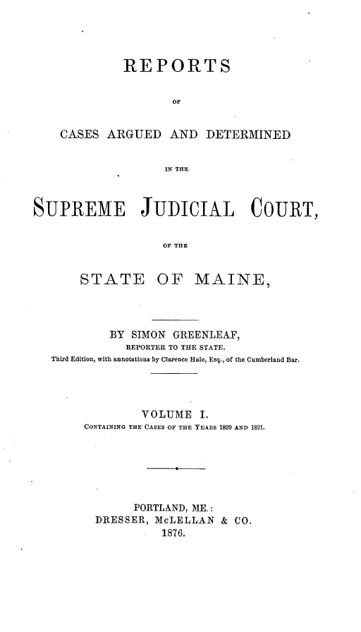 handle is hein.statereports/rcguecs0001 and id is 1 raw text is: REPORTS
OF
CASES ARGUED AND DETERMINED
IN THE
SUPREME JUDICIAL COURT,
OF THE

STATE

OF MAINE,

BY   SIMON    GREENLEAF,
REPORTER TO THE STATE.
Third Edition, with annotations by Clarence Hale, Esq., of the Cumberland Bar.
VOLUME I.
CONTAINING THE CASES OF THE YEARS 1820 AND 1821.
PORTLAND, ME.:
DRESSER, McLELLAN & CO.
1876.


