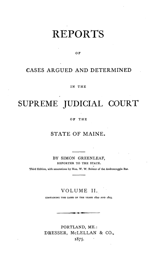 handle is hein.statereports/rcguecs0002 and id is 1 raw text is: REPORTS
OF
CASES ARGUED AND DETERMINED
IN THE
SUPREME JUDICIAL COURT!
OF THE
STATE OF MAINE.

BY SIMON GREENLEAF,
REPORTER TO THE STATE.
Third Edition, with annotations by Hon. W'. W. Bolster of the Androscogrin Bar.
VOLUME II.
CONTAINING THE CASES OF THE YEARS 1822 AND 1823.
PORTLAND, ME.:
DRESSER, McLELLAN & CO.,
1875.


