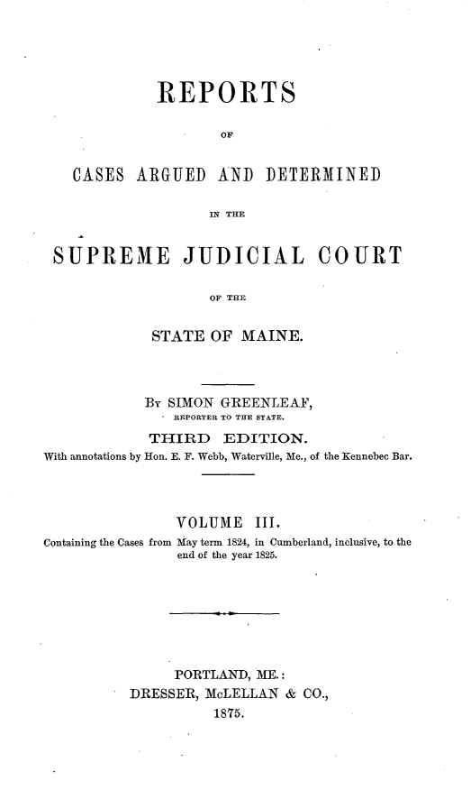 handle is hein.statereports/rcguecs0003 and id is 1 raw text is: REPORTS
OF
CASES ARGUED AND DETERMINED
IN THE
SUPREME JUDICIAL COURT
OF THE
STATE OF MAINE.

By SIMON GREENLEAF,
. REPORTER TO THE STATE.
THIRD EDITION.
With annotations by Hon. E. F. Webb, Waterville, Me., of the Kennebec Bar.
VOLUMIE III.
Containing the Cases from May term 1824, in Cumberland, inclusive, to the
end of the year 1825.
PORTLAND, ME.:
DRESSER, McLELLAN           &  CO.,
1875.


