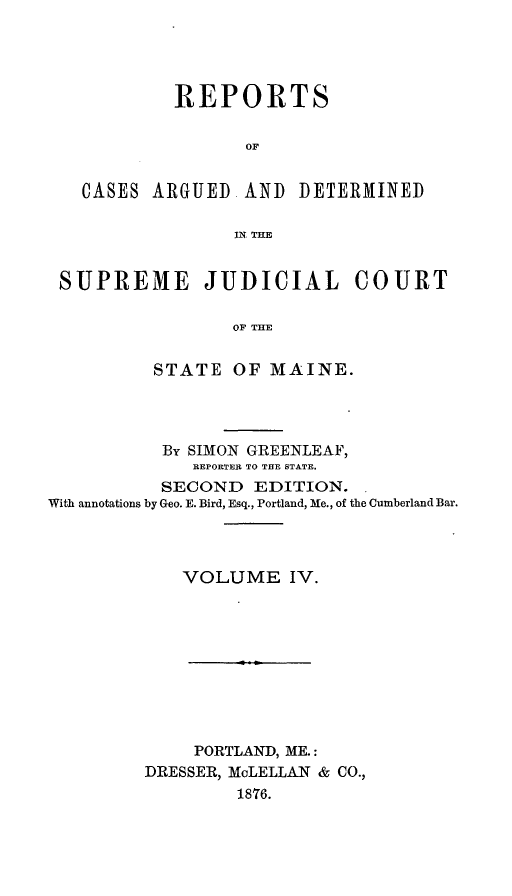 handle is hein.statereports/rcguecs0004 and id is 1 raw text is: REPORTS
OF
CASES ARGUED AND DETERMINED
IN, THE
SUPREME JUDICIAL COURT
OF THE
STATE OF MAINE.

By SIMON GREENLEAF,
REPORTER TO THE STATE.
SECOND EDITION.
With annotations by Geo. E. Bird, Esq., Portland, Me., of the Cumberland Bar.
VOLUME IV.

PORTLAND, ME.:
DRESSER, McLELLAN & CO.,
1876.


