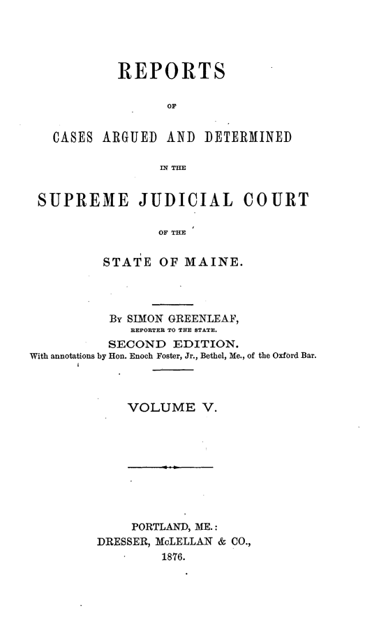 handle is hein.statereports/rcguecs0005 and id is 1 raw text is: REPORTS
OF
CASES ARGUED AND DETERMINED
IN THE
SUPREME JUDICIAL COURT
OF THE
STATE OF MAINE.

By SIMON GREENLEAF,
REPORTER TO THE STATE.
SECOND EDITION.
With annotations by Hon. Enoch Foster, Jr., Bethel, Me., of the Oxford Bar.
VOLUME V.

PORTLAND, ME.:
DRESSER, McLELLAN & CO.,
1876.



