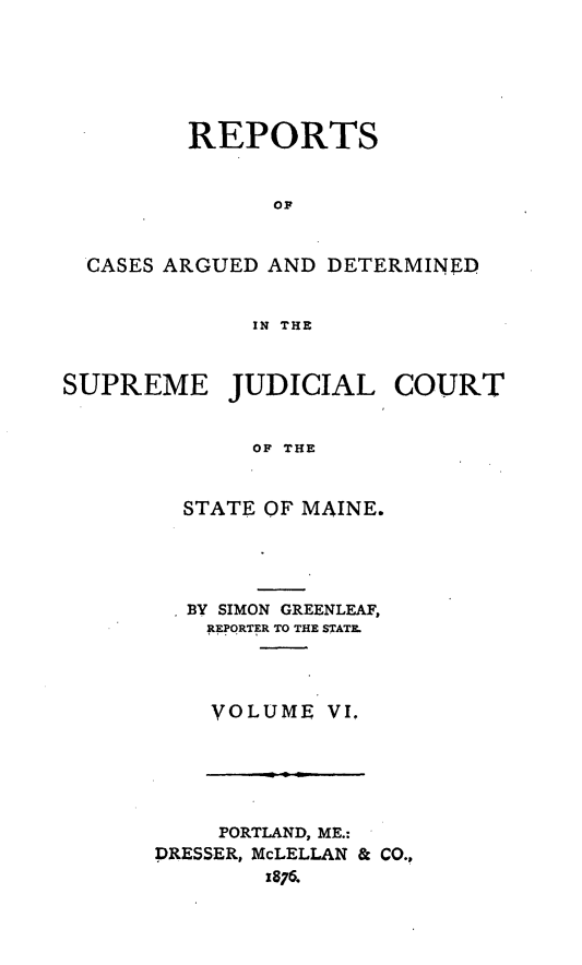 handle is hein.statereports/rcguecs0006 and id is 1 raw text is: REPORTS
OF
CASES ARGUED AND DETERMINED
IN THE
SUPREME JUDICIAL COURT
OP THE
STATE OF MAINE.

BY SIMON GREENLEAF,
REPORTER TO THE STATE.
VOLUME VI.

PORTLAND, ME.:
DRESSER, McLELLAN & CO.,
1876.


