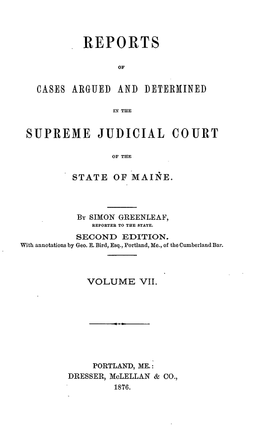handle is hein.statereports/rcguecs0007 and id is 1 raw text is: REPORTS
OF,

CASES ARGUED

AND DETERMINED

N THE

SUPREME JUDICIAL COURT
OF THE
STATE OF MAINE.

By SIMON GREENLEAF,
REPORTER TO THE STATE.
SECOND EDITION.
With annotations by Geo. E. Bird, Esq., Portland, Me., of the Cumberland Bar.
VOLUME VII.
PORTLAND, ME.:
DRESSER, McLELLAN & CO.,
1876.


