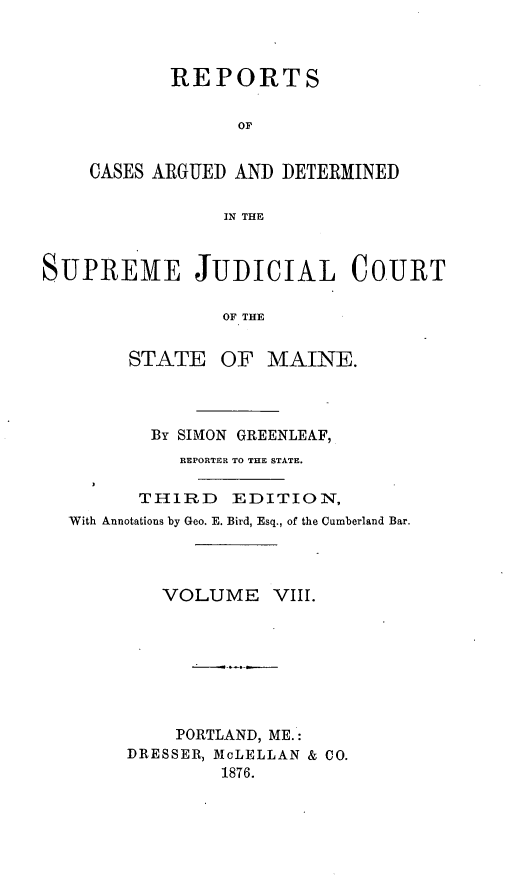 handle is hein.statereports/rcguecs0008 and id is 1 raw text is: REPORTS
OF
CASES ARGUED AND DETERMINED
IN THE

SUPREME JUDICIAL COURT
OF THE
STATE OF MAINE.

By SIMON GREENLEAF,
REPORTER TO THE STATE.
THIRD EDITION,
With Annotations by Geo. E. Bird, Esq., of the Cumberland Bar.
VOLUME VIII.
PORTLAND, ME.:
DRESSER, McLELLAN & CO.
1876.


