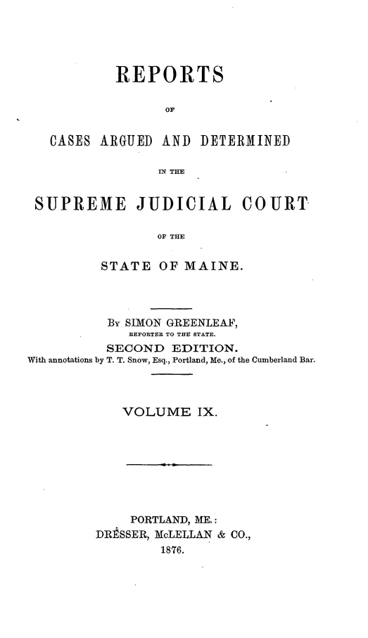 handle is hein.statereports/rcguecs0009 and id is 1 raw text is: REPORTS
OF
CASES ARGUED AND DETERMINED
TN THE
SUPREME JUDICIAL COURT
OF THE
STATE OF MAINE.

By SIMON GREENLEAF,
REPORTER TO THE STATE.
SECOND EDITION.
With annotations by T. T. Snow, Esq., Portland, Me., of the Cumberland Bar.
VOLUME IX.

PORTLAND, ME.:
DR]SSER, McLELLAN & CO.,
1876.


