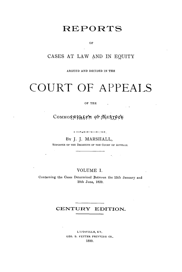 handle is hein.statereports/rcleaakent0001 and id is 1 raw text is: REPORTS
OF
CASES AT LAW AND IN EQUITY

ARGUED AND DECIDED IN THE
COURT OF APPEALS
OF THE

By J. J. MARSHALL,
REPORTER OF THE DECISIONS OF THE COURT OF APPEALS.

VOLUME I.
Containing the Cases Determined Between
20th June, 1829.

the 15th January and

CENTURY EDITION.
L31,IISVILLE, KY.
GEO. 3. FErTER PRINTING CO.,
1899.


