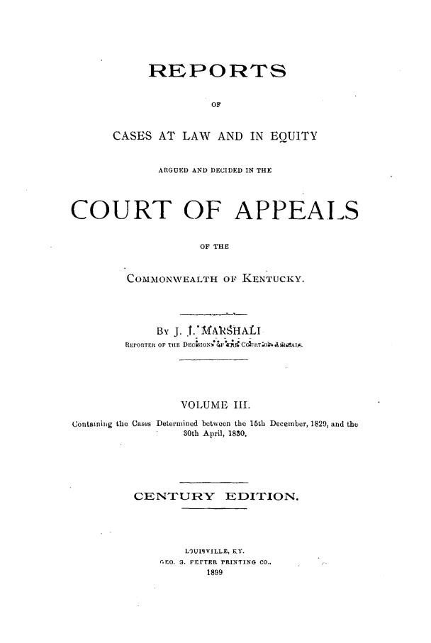 handle is hein.statereports/rcleaakent0003 and id is 1 raw text is: REPORTS
OF
CASES AT LAW AND IN EQUITY

ARGUED AND DECIDED IN THE
COURT OF APPEALS
OF THE
COMMONWVEALTH OF KENTUCKY.

By J. 1.* MARHALI
REPORTER OF THE DECIO T              A
VOLUME III.
Containing the Cases Determined between the 15th December, 1829, and the
B0th April, 1880.
CENTURY EDITION.
LWUISVILLE, KY.
CEO. G. FErTER PRINTING CO.,
1899


