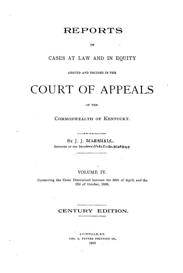 handle is hein.statereports/rcleaakent0004 and id is 1 raw text is: RE.PORTS
OF
CASES AT LAW AND IN EQUITY

ARGUED AND DECIDED IN THE
COURT OF. APPEALS
OF THE
COMMONWEALTH OF KENTUCKY.

By J. J. MAJI IALL.
REPORTER OF THE DEC1S1 S OFr o :

VOLUME IV.

Containing the Cases

Determined between the 30th of April, and the
22d of October, 1830.

CENTURY EDITION.
LlIrISVILLE, KY.
GEO. G. FETTER PRINTING CO.,
1899


