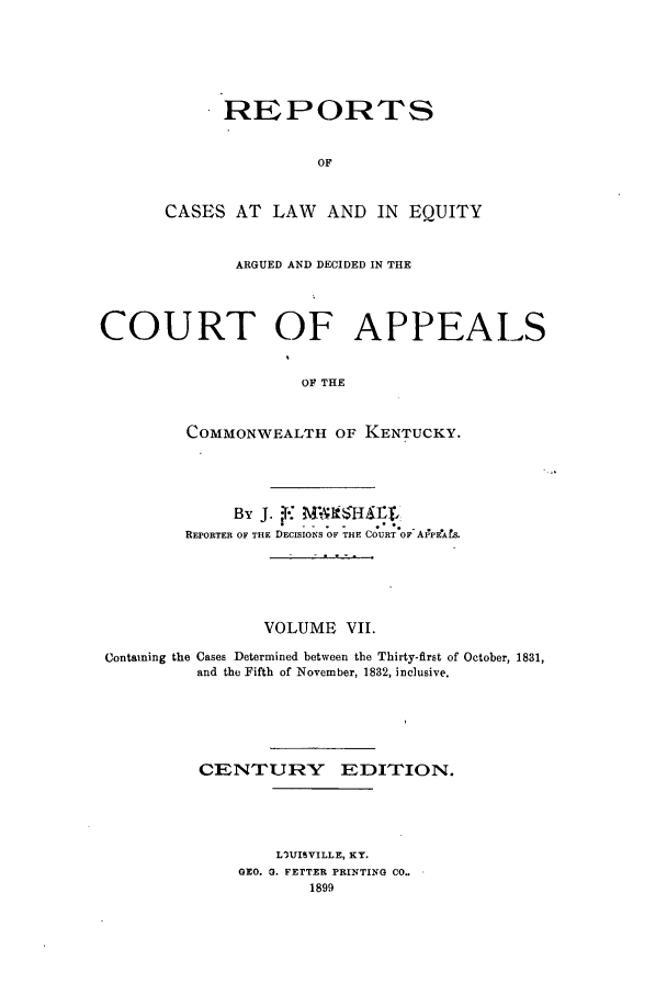 handle is hein.statereports/rcleaakent0007 and id is 1 raw text is: REPORTS
OF
CASES AT LAW AND IN EQUITY

ARGUED AND DECIDED IN THE
COURT OF APPEALS
OF THE
COMMONWEALTH OF KENTUCKY.

By J.     ?M     tM   tfC
REPORTER OF THE DECISIONS OF THE COURT O- A1PFeAfs.
VOLUME VII.
Containing the Cases Determined between the Thirty-first of October, 1831,
and the Fifth of November, 1832, inclusive.
CENTURY EDITION.
LVJISVILLE, KY.
GEO. G. FETTER PRINTING CO..
1899


