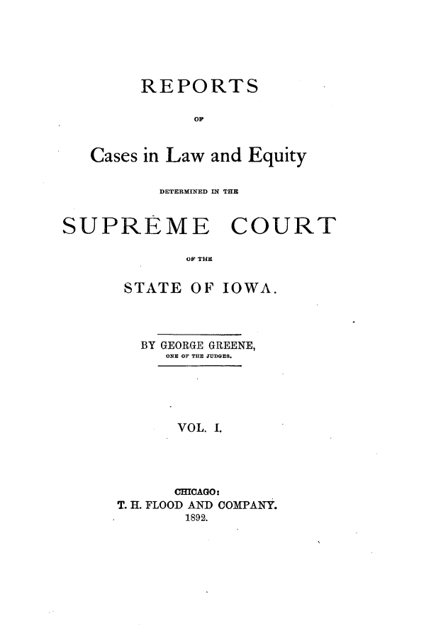 handle is hein.statereports/rclediowa0001 and id is 1 raw text is: REPORTS
op
Cases in Law and Equity

DETERMINED IN THE
SUPREME COURT
OF THE

STATE OF

IOWA.

BY GEORGE GREENE,
ONE OF THE JUDGES.
VOL. 1.
CHICAGO:
T. H. FLOOD AND COMPANY.
1892.


