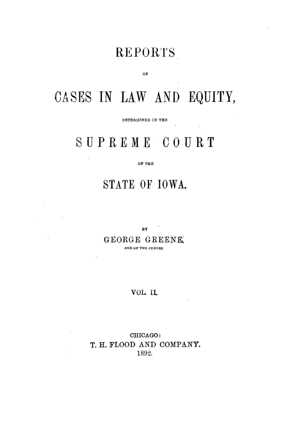 handle is hein.statereports/rclediowa0002 and id is 1 raw text is: REPORTS
OF

CA SES

IN LAW AND EQUITY,

DETERMINED IN THE

SUPREME

COURT

OF THE

STATE OF IOWA.
BY
GEORGE GREENE
ONE OF THE JUDGES.
VOL II.

CHICAGO:
T. H. FLOOD AND COMPANY.
1892.


