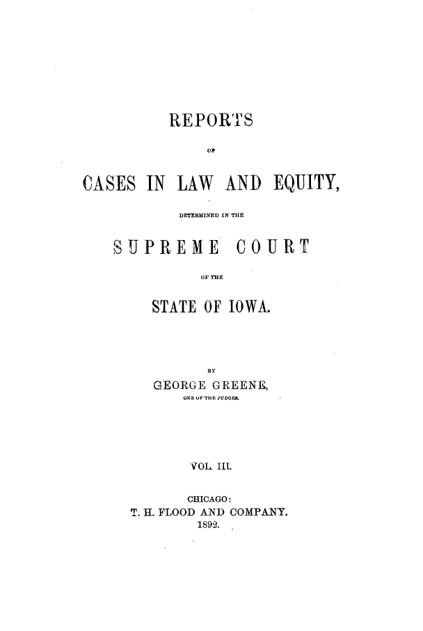 handle is hein.statereports/rclediowa0003 and id is 1 raw text is: REPORTS
OF
CASES IN LAW AND EQUITY,

DETERMINED IN THE
SUPREME COURT
OF THE
STATE OF IOWA.
BY
GEORGE GREENE,
ONE OF1TUE JUDGE&
VOL IlL
CHICAGO:
T. H. FLOOD AND COMPANFY.
1892.


